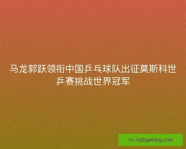 马龙郭跃领衔中国乒乓球队出征莫斯科世乒赛挑战世界冠军