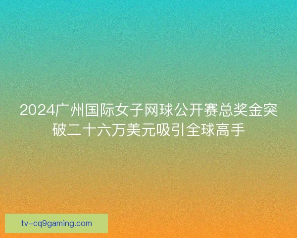 2024广州国际女子网球公开赛总奖金突破二十六万美元吸引全球高手