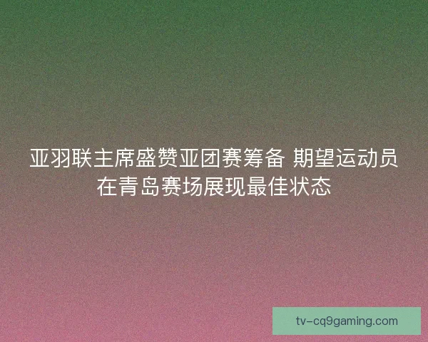 亚羽联主席盛赞亚团赛筹备 期望运动员在青岛赛场展现最佳状态